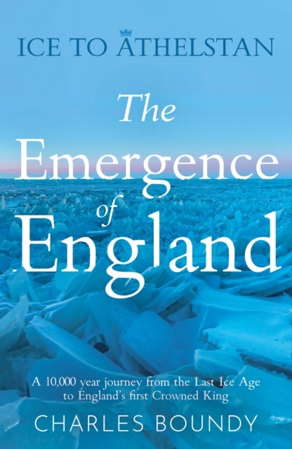 Ice to Athelstan – The Emergence of England - A 10,000 year journey from the Last Ice Age to England’s first Crowned King
