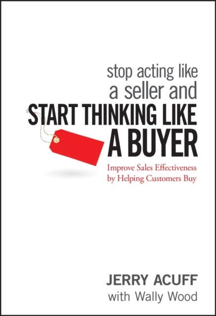Stop Acting Like a Seller and Start Thinking Like a Buyer – Improve Sales Effectiveness by Helping Customers Buy - Improve Sales Effectiveness by Helping Customers Buy