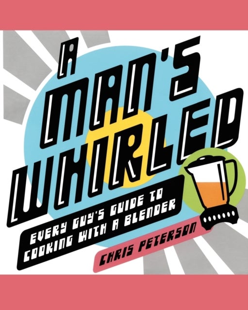 A Man's Whirled - Every Guy's Guide to Cooking with a Blender