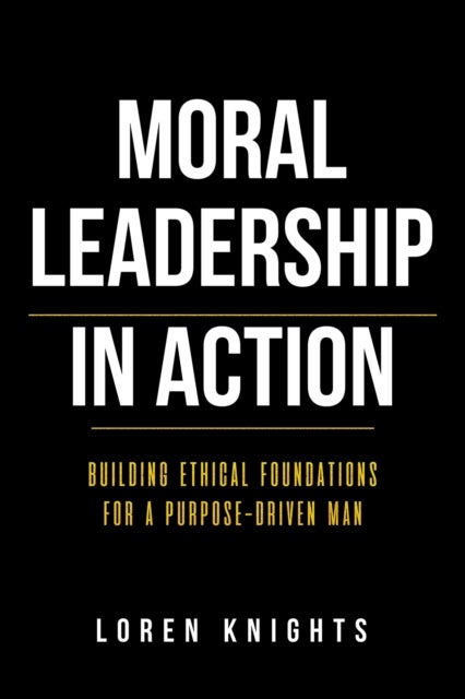 Moral Leadership in Action - Building Ethical Foundations for a Purpose-Driven Man