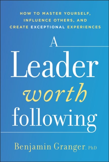 A Leader Worth Following - How to Master Yourself, Influence Others, and Create Exceptional Experiences
