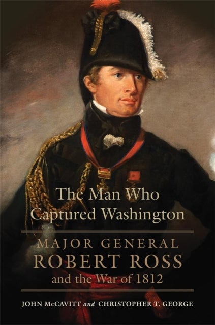 The Man Who Captured Washington - Major General Robert Ross and the War of 1812