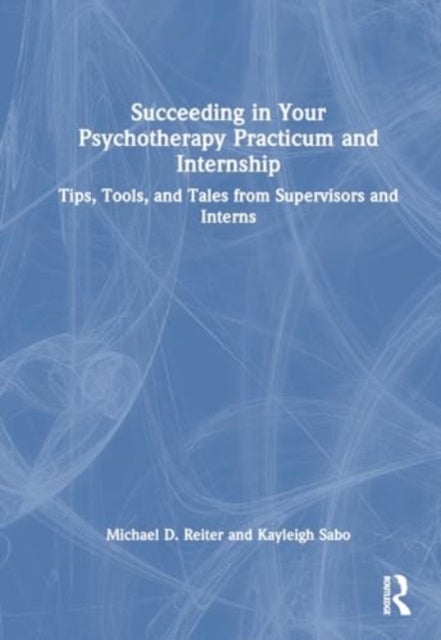 Succeeding in Your Psychotherapy Practicum and Internship - Tips, Tools, and Tales From Supervisors and Interns
