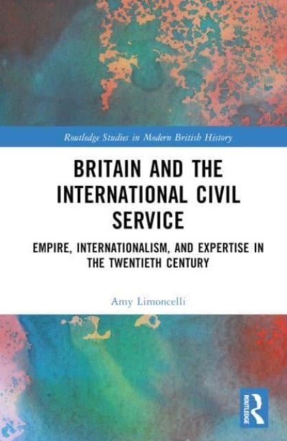Britain and the International Civil Service - Empire, Internationalism, and Expertise in the Twentieth Century