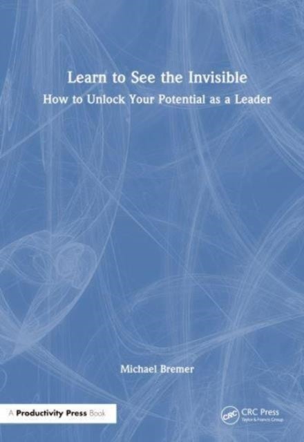 Learn to See the Invisible - How to Unlock Your Potential as a Leader