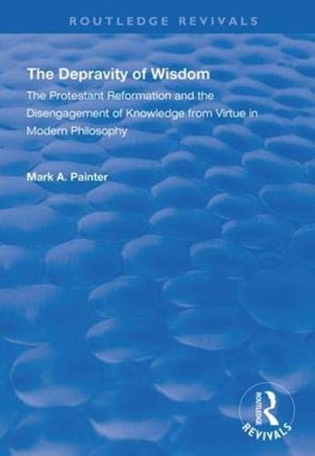 The Depravity of Wisdom - The Protestant Reformation and the Disengagement of Knowledge from Virtue in Modern Philosophy