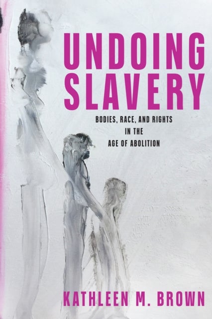 Undoing Slavery - Bodies, Race, and Rights in the Age of Abolition