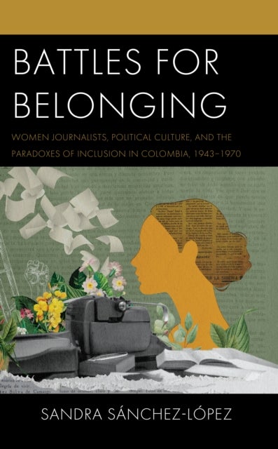 Battles for Belonging - Women Journalists, Political Culture, and the Paradoxes of Inclusion in Colombia, 1943-1970