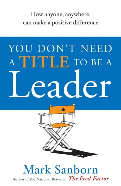 You Don''t Need a Title to be a Leader - How Anyone, Anywhere, Can Make a Positive Difference