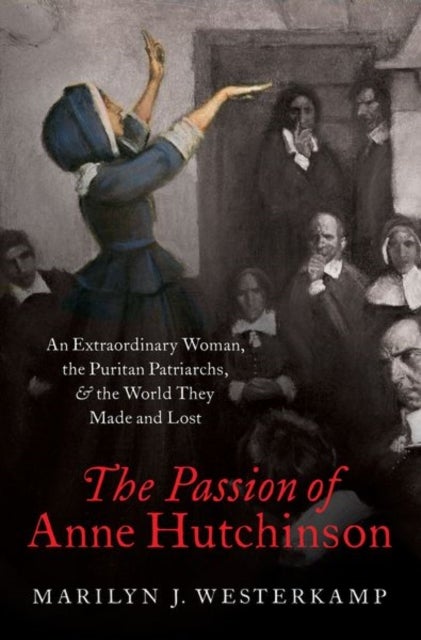 The Passion of Anne Hutchinson - An Extraordinary Woman, the Puritan Patriarchs, and the World They Made and Lost