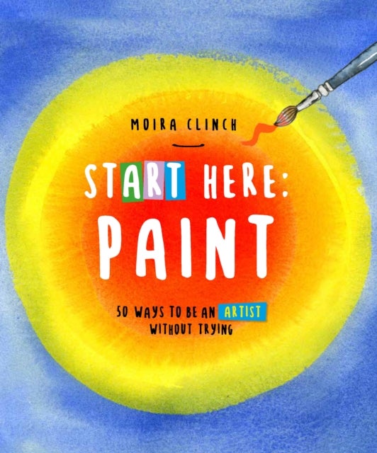Start Here: Paint - 50 Ways To Be an Artist Without Trying