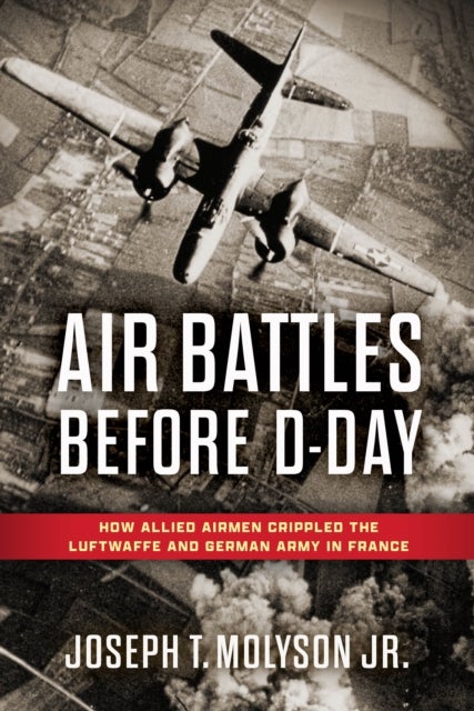 Air Battles Before D-Day - How Allied Airmen Crippled the Luftwaffe and German Army in France