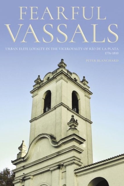 Fearful Vassals - Urban Elite Loyalty in the Viceroyalty of Río De La Plata 1776-1810