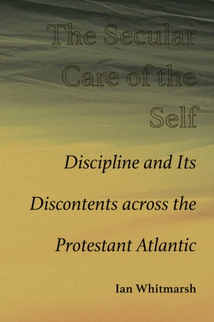The Secular Care of the Self - Discipline and Its Discontents Across the Protestant Atlantic
