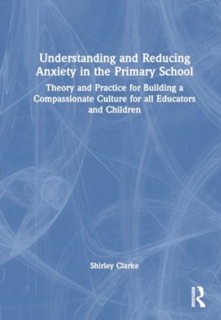 Understanding and Reducing Anxiety in the Primary School - Theory and Practice for Building a Compassionate Culture for All Educators and Children