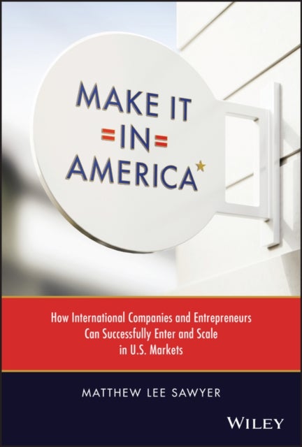 Make It in America - How International Companies and Entrepreneurs Can Successfully Enter and Scale - How International Companies and Entrepreneurs Can Successfully Enter and Scale in U.S. Markets
