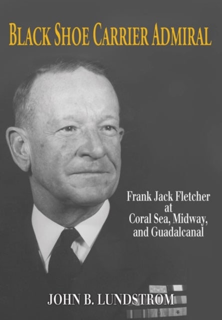 Black Shoe Carrier Admiral - Frank Jack Fletcher at Coral Sea, Midway, and Guadalcanal