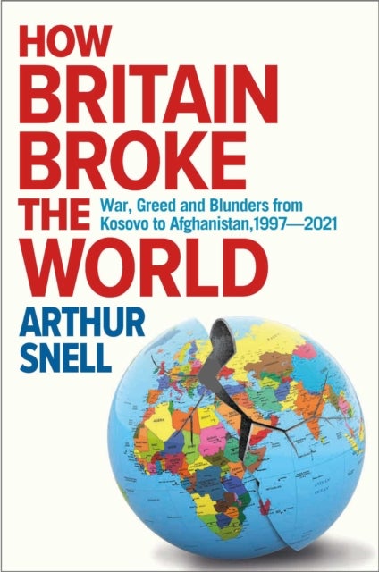 How Britain Broke the World - War, Greed and Blunders from Kosovo to Afghanistan, 1997-2022