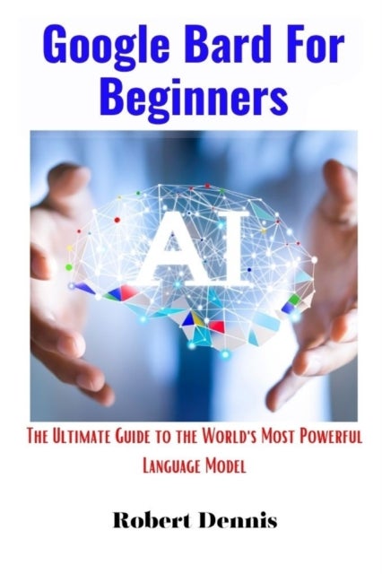 Google Bard For Beginners - The Ultimate Guide to the World's Most Powerful Language Model