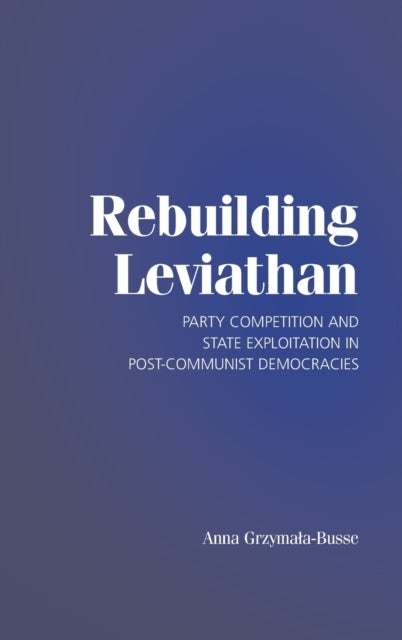 Rebuilding Leviathan - Party Competition and State Exploitation in Post-Communist Democracies
