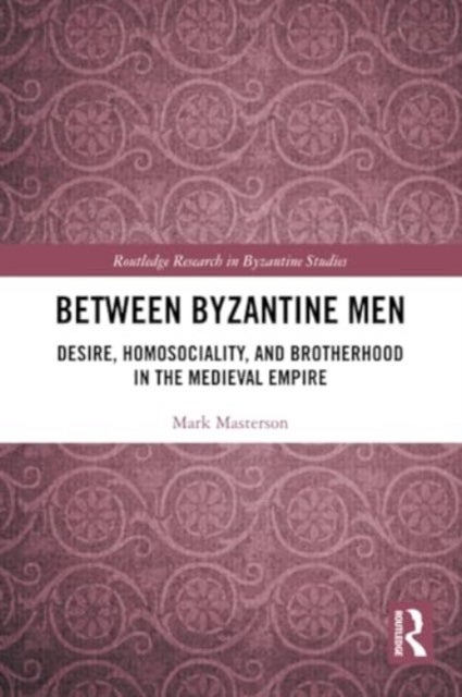 Between Byzantine Men - Desire, Homosociality, and Brotherhood in the Medieval Empire