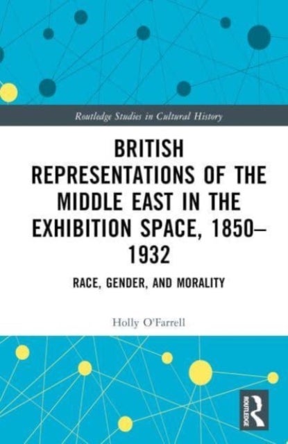 British Representations of the Middle East in the Exhibition Space, 1850¿1932 - Race, Gender, and Morality