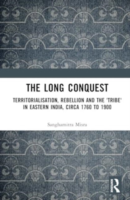 The Long Conquest - Territorialisation, Rebellion and the 'Tribe' in Eastern India, circa 1760 to 1900