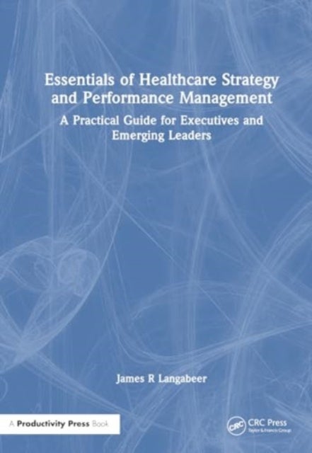 Essentials of Healthcare Strategy and Performance Management - A Practical Guide for Executives and Emerging Leaders