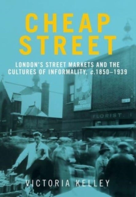 Cheap Street - London’S Street Markets and the Cultures of Informality, C.1850–1939