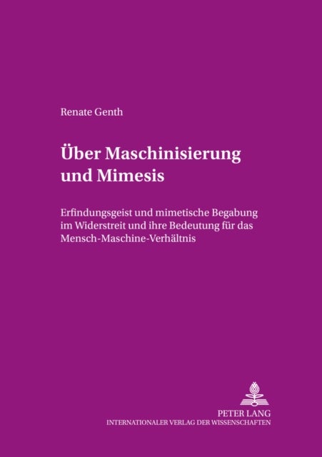 Ueber Maschinisierung Und Mimesis - Erfindungsgeist Und Mimetische Begabung Im Widerstreit Und Ihre Bedeutung Fuer Das Mensch-Maschine-Verhaeltnis