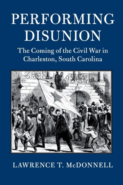 Performing Disunion - The Coming of the Civil War in Charleston, South Carolina