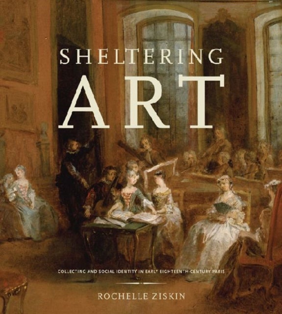 Sheltering Art - Collecting and Social Identity in Early Eighteenth-Century Paris