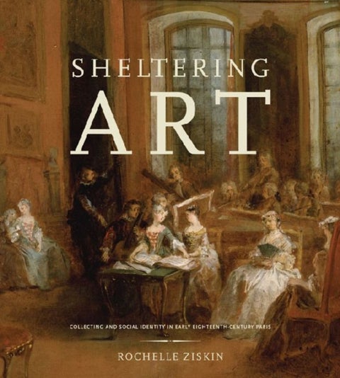 Sheltering Art - Collecting and Social Identity in Early Eighteenth-Century Paris