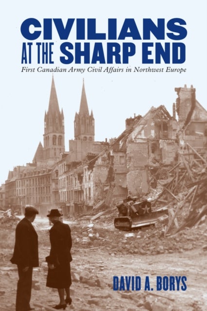Civilians at the Sharp End - First Canadian Army Civil Affairs in Northwest Europe