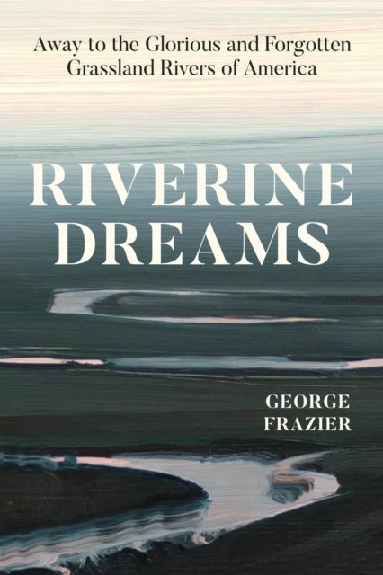 Riverine Dreams – Away to the Glorious and Forgotten Grassland Rivers of America - Away to the Glorious and Forgotten Grassland Rivers of America
