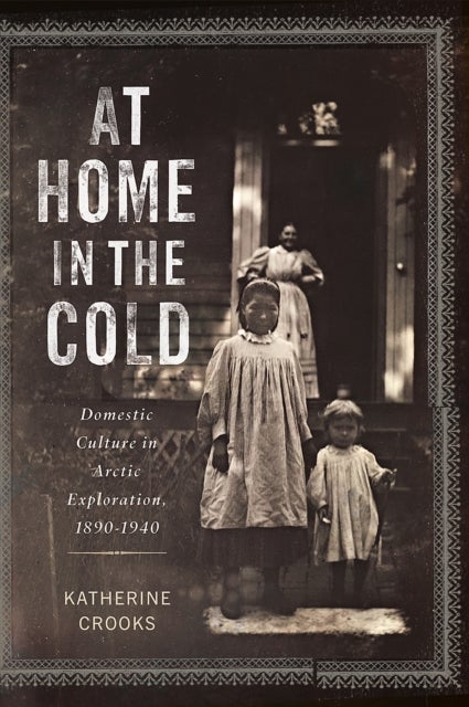 At Home in the Cold - Domestic Culture in Arctic Exploration, 1890–1940