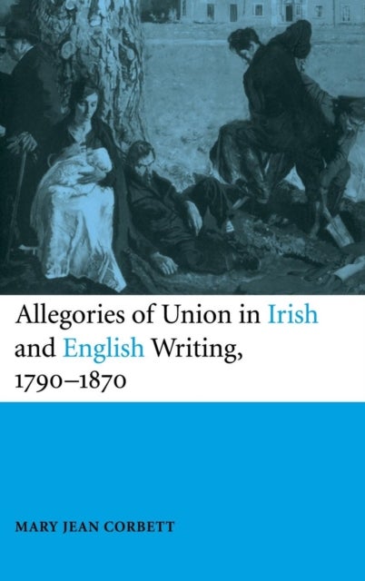 Allegories of Union in Irish and English Writing, 1790–1870 - Politics, History, and the Family from Edgeworth to Arnold