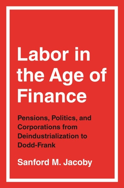 Labor in the Age of Finance – Pensions, Politics, and Corporations from Deindustrialization to Dodd–Frank - Pensions, Politics, and Corporations from Deindustrialization to Dodd-Frank