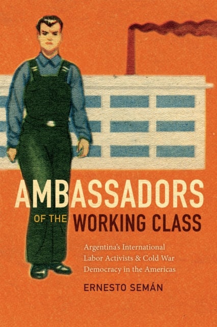 Ambassadors of the Working Class - Argentina's International Labor Activists and Cold War Democracy in the Americas
