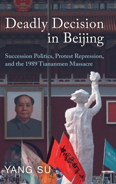 Deadly Decision in Beijing - Succession Politics, Protest Repression, and the 1989 Tiananmen Massacre
