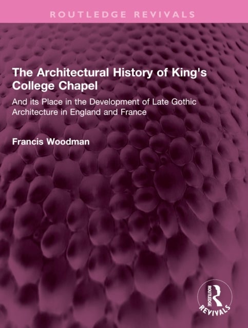 The Architectural History of King''s College Chapel - And its Place in the Development of Late Gothic Architecture in England and France