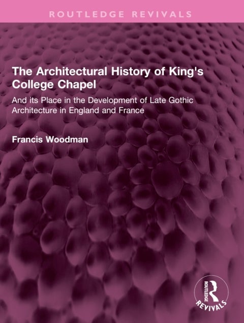 The Architectural History of King''s College Chapel - And its Place in the Development of Late Gothic Architecture in England and France