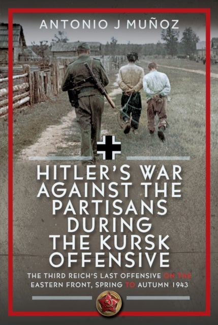 Hitler’s War Against the Partisans During the Kursk Offensive - The Third Reich’s Last Offensive on the Eastern Front, Spring to Autumn 1943