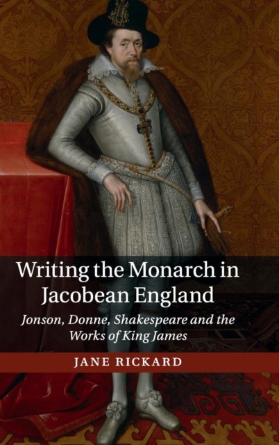Writing the Monarch in Jacobean England - Jonson, Donne, Shakespeare and the Works of King James