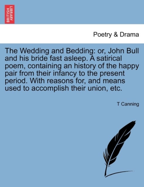The Wedding and Bedding - Or, John Bull and His Bride Fast Asleep. a Satirical Poem, Containing an History of the Happy Pair from Their Infancy to the Present Period. with Reasons For, and Means Used to Accomplish Their Union, Etc.