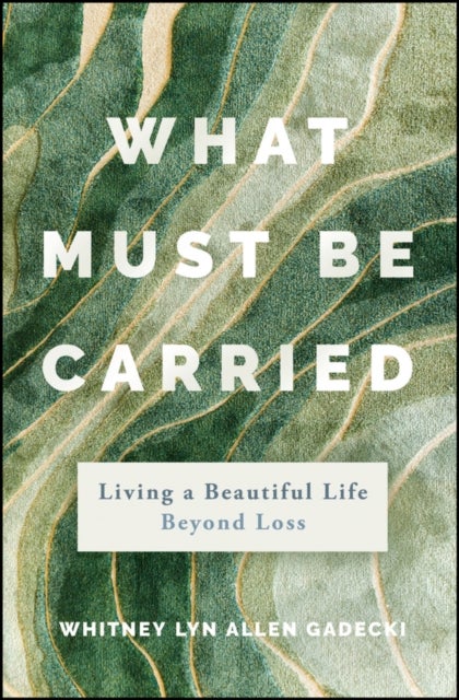 What Must Be Carried: Living a Beautiful Life Beyo nd Loss - Living a Beautiful Life Beyond Loss