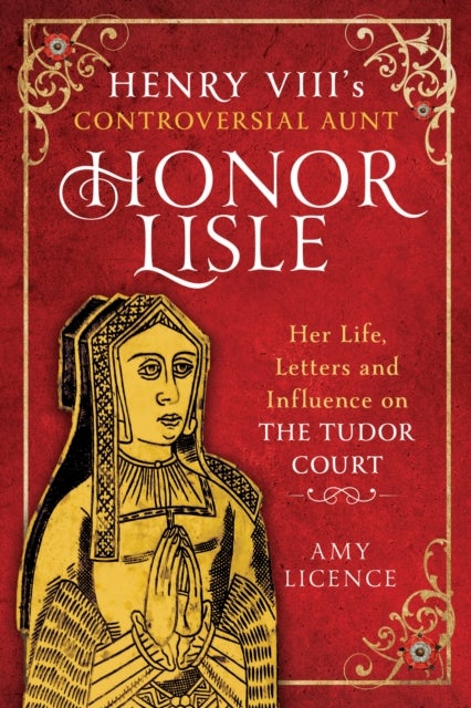 Henry VIII''s Controversial Aunt, Honor Lisle - Her Life, Letters and influence on The Tudor Court