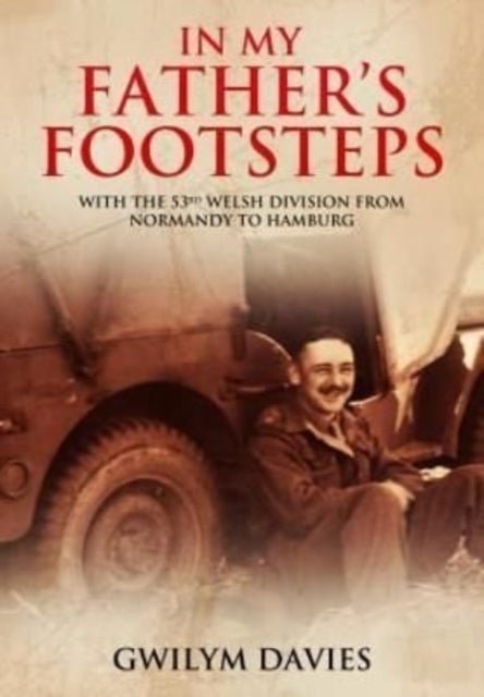 In My Father?s Footsteps - With the 53rd Welsh Division from Normandy to Hamburg