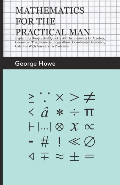 Mathematics For The Practical Man - Explaining Simply And Quickly All The Elements Of Algebra, Geome
