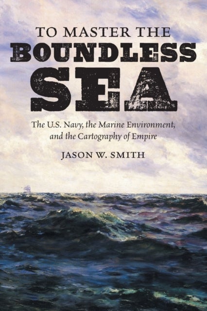 To Master the Boundless Sea - The U.S. Navy, the Marine Environment, and the Cartography of Empire